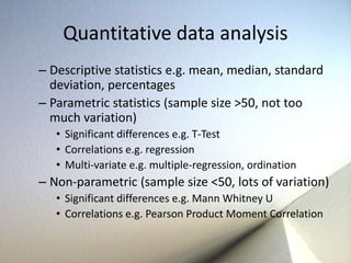 Quantitative data analysis 
– Descriptive statistics e.g. mean, median, standard 
deviation, percentages 
– Parametric statistics (sample size >50, not too 
much variation) 
• Significant differences e.g. T-Test 
• Correlations e.g. regression 
• Multi-variate e.g. multiple-regression, ordination 
– Non-parametric (sample size <50, lots of variation) 
• Significant differences e.g. Mann Whitney U 
• Correlations e.g. Pearson Product Moment Correlation 
 