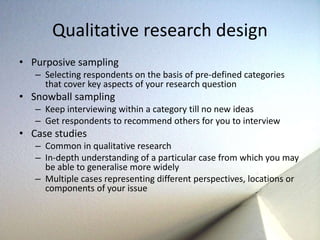 Qualitative research design 
• Purposive sampling 
– Selecting respondents on the basis of pre-defined categories 
that cover key aspects of your research question 
• Snowball sampling 
– Keep interviewing within a category till no new ideas 
– Get respondents to recommend others for you to interview 
• Case studies 
– Common in qualitative research 
– In-depth understanding of a particular case from which you may 
be able to generalise more widely 
– Multiple cases representing different perspectives, locations or 
components of your issue 
 