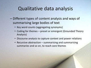 Qualitative data analysis 
– Different types of content analysis and ways of 
summarising large bodies of text 
• Key word counts (aggregating synonyms) 
• Coding for themes – preset or emergent (Grounded Theory 
Analysis) 
• Discourse analysis to capture context and power relations 
• Recursive abstraction – summarising and summarising 
summaries and so on, to reach core themes 
 
