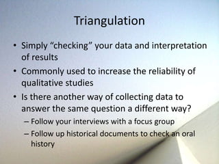 Triangulation 
• Simply “checking” your data and interpretation 
of results 
• Commonly used to increase the reliability of 
qualitative studies 
• Is there another way of collecting data to 
answer the same question a different way? 
– Follow your interviews with a focus group 
– Follow up historical documents to check an oral 
history 
 