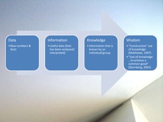 Data 
• Raw numbers & 
facts 
Information 
• Useful data (that 
has been analysed/ 
interpreted) 
Knowledge 
• Information that is 
known by an 
individual/group 
Wisdom 
• “Constructive” use 
of knowledge 
(Matthews, 1997) 
• “Use of knowledge 
...to achieve a 
common good” 
(Sternberg, 2001) 
 