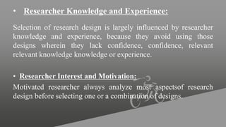 • Researcher Knowledge and Experience:
Selection of research design is largely influenced by researcher
knowledge and experience, because they avoid using those
designs wherein they lack confidence, confidence, relevant
relevant knowledge knowledge or experience.
• Researcher Interest and Motivation:
Motivated researcher always analyze most aspectsof research
design before selecting one or a combination of designs.
 
