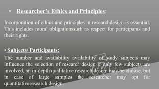 • Researcher’s Ethics and Principles:
Incorporation of ethics and principles in researchdesign is essential.
This includes moral obligationssuch as respect for participants and
their rights.
• Subjects/ Participants:
The number and availability availability of study subjects may
influence the selection of research design if only few subjects are
involved, an in-depth qualitative research design may be choose, but
in case of large samples the researcher may opt for
quantitativeresearch design.
 