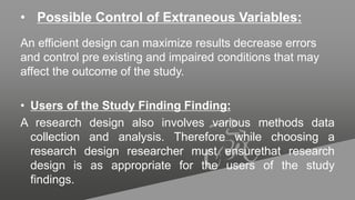 • Possible Control of Extraneous Variables:
An efficient design can maximize results decrease errors
and control pre existing and impaired conditions that may
affect the outcome of the study.
• Users of the Study Finding Finding:
A research design also involves various methods data
collection and analysis. Therefore while choosing a
research design researcher must ensurethat research
design is as appropriate for the users of the study
findings.
 