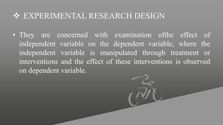  EXPERIMENTAL RESEARCH DESIGN
• They are concerned with examination ofthe effect of
independent variable on the dependent variable, where the
independent variable is manipulated through treatment or
interventions and the effect of these interventions is observed
on dependent variable.
 