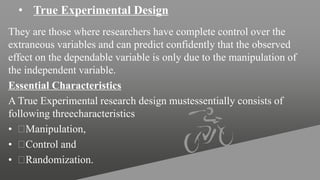• True Experimental Design
They are those where researchers have complete control over the
extraneous variables and can predict confidently that the observed
effect on the dependable variable is only due to the manipulation of
the independent variable.
Essential Characteristics
A True Experimental research design mustessentially consists of
following threecharacteristics
• Manipulation,
• Control and
• Randomization.
 