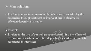  Manipulation:
• It refers to conscious control of theindependent variable by the
researcher throughtreatment or interventions to observe its
effecton dependent variable.
Control:
• It refers to the use of control group andcontrolling the effects of
extraneous variables on the dependent variable in which
researcher is interested.
 
