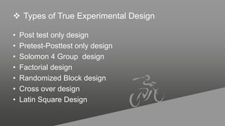  Types of True Experimental Design
• Post test only design
• Pretest-Posttest only design
• Solomon 4 Group design
• Factorial design
• Randomized Block design
• Cross over design
• Latin Square Design
 