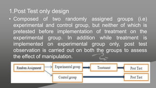 1.Post Test only design
• Composed of two randomly assigned groups (i.e)
experimental and control group, but neither of which is
pretested before implementation of treatment on the
experimental group. In addition while treatment is
implemented on experimental group only, post test
observation is carried out on both the groups to assess
the effect of manipulation.
 