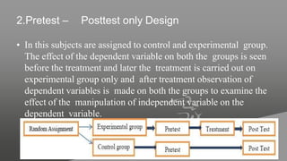 2.Pretest – Posttest only Design
• In this subjects are assigned to control and experimental group.
The effect of the dependent variable on both the groups is seen
before the treatment and later the treatment is carried out on
experimental group only and after treatment observation of
dependent variables is made on both the groups to examine the
effect of the manipulation of independent variable on the
dependent variable.
 