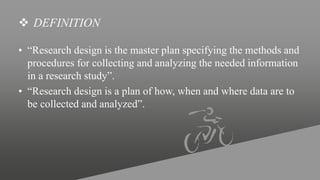  DEFINITION
• “Research design is the master plan specifying the methods and
procedures for collecting and analyzing the needed information
in a research study”.
• “Research design is a plan of how, when and where data are to
be collected and analyzed”.
 
