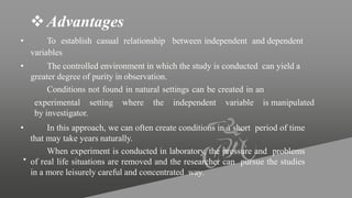 Advantages
• To establish casual relationship between independent and dependent
variables
• The controlled environment in which the study is conducted can yield a
greater degree of purity in observation.
Conditions not found in natural settings can be created in an
experimental setting where the independent variable is manipulated
by investigator.
•
• In this approach, we can often create conditions in a short period of time
that may take years naturally.
When experiment is conducted in laboratory, the pressure and problems
of real life situations are removed and the researcher can pursue the studies
in a more leisurely careful and concentrated way.
 