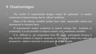  Disadvantages
• The results of experimental designs cannot be replicated in studies
conducted on human beings due to ethical problems.
• Many of the human variables neither have valid measurable criteria nor
instruments to measure them.
• If experimental studies conducted in natural settings like hospitals or
community, it is not possible to impose control over extraneous variables.
• It is difficult to get cooperation from the study participants because it
may involve medical or surgical treatment or intervention which may make the
prospective subjects reluctant to participate in research study.
 