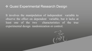  Quasi Experimental Research Design
It involves the manipulation of independent variable to
observe the effect on dependent variable, but it lacks at
least one of the two characteristics of the true
experimental design randomization or control.
 