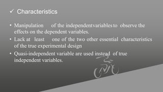  Characteristics
• Manipulation of the independentvariablesto observe the
effects on the dependent variables.
• Lack at least one of the two other essential characteristics
of the true experimental design
• Quasi-independent variable are used instead of true
independent variables.
 