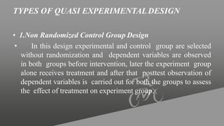 TYPES OF QUASI EXPERIMENTALDESIGN
• 1.Non Randomized Control Group Design
• In this design experimental and control group are selected
without randomization and dependent variables are observed
in both groups before intervention, later the experiment group
alone receives treatment and after that posttest observation of
dependent variables is carried out for both the groups to assess
the effect of treatment on experiment group.
 