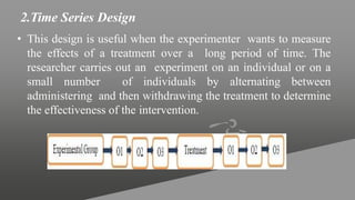 2.Time Series Design
• This design is useful when the experimenter wants to measure
the effects of a treatment over a long period of time. The
researcher carries out an experiment on an individual or on a
small number of individuals by alternating between
administering and then withdrawing the treatment to determine
the effectiveness of the intervention.
 