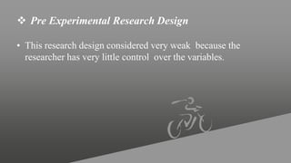  Pre Experimental Research Design
• This research design considered very weak because the
researcher has very little control over the variables.
 