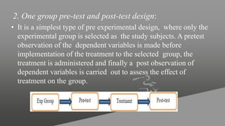 2. One group pre-test and post-test design:
• It is a simplest type of pre experimental design, where only the
experimental group is selected as the study subjects. A pretest
observation of the dependent variables is made before
implementation of the treatment to the selected group, the
treatment is administered and finally a post observation of
dependent variables is carried out to assess the effect of
treatment on the group.
 