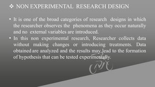  NON EXPERIMENTAL RESEARCH DESIGN
• It is one of the broad categories of research designs in which
the researcher observes the phenomena as they occur naturally
and no external variables are introduced.
• In this non experimental research, Researcher collects data
without making changes or introducing treatments. Data
obtained are analyzed and the results may lead to the formation
of hypothesis that can be tested experimentally.
 
