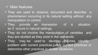  Main features
• They are used to observe, document and describe a
phenomenon occurring in its natural setting without any
manipulation or control.
• They provide an impression of a situation
as it occurs in natural settings.
• They do not involve the manipulation of variables and
they are studied as they exist in the real world.
• They may be used to develop theories, identify
problem with current practices,justify current practices or
determine other practices in similar situatuins.
 
