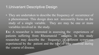 1.Univariant Descriptive Design
• They are undertaken to describe the frequency of occurrence of
a phenomenon. This design does not necessarily focus on the
study of a single variable. They are may be one or more
variables involved in the study.
Ex: A researcher is interested in assessing the experiences of
patients suffering from Rheumatoid arthritis. In this study
researcher may describe the frequency of different symptoms
experienced by the patient and the type of they received during
the course of disease.
 