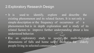 2.Exploratory Research Design
• It is used to identify, explore and describe the
existing phenomenon and its related factors. It is not only a
simple description or the frequency of occurrence of a
phenomenon but is in depth exploration and a study of its
related factors to improve further understanding about a less
understood behavior.
• Ex: an exploratory study to assess the multi-factorial
dimensions of falls and home safety measures for elderly
people living in selected communities.
 