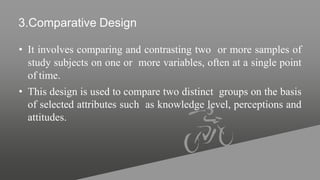 3.Comparative Design
• It involves comparing and contrasting two or more samples of
study subjects on one or more variables, often at a single point
of time.
• This design is used to compare two distinct groups on the basis
of selected attributes such as knowledge level, perceptions and
attitudes.
 