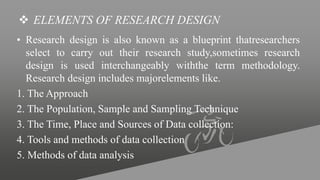  ELEMENTS OF RESEARCH DESIGN
• Research design is also known as a blueprint thatresearchers
select to carry out their research study,sometimes research
design is used interchangeably withthe term methodology.
Research design includes majorelements like.
1. The Approach
2. The Population, Sample and Sampling Technique
3. The Time, Place and Sources of Data collection:
4. Tools and methods of data collection
5. Methods of data analysis
 