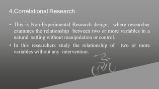 4.Correlational Research
• This is Non-Experimental Research design, where researcher
examines the relationship between two or more variables in a
natural setting without manipulation or control.
• In this researchers study the relationship of two or more
variables without any intervention.
 