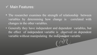 Main Features:
• The researcher examines the strength of relationship between
variables by determining how change is correlated with
changes in the other variables.
• Generally they have independent and dependent variables, but
the effect of independent variable is observed on dependent
variable without manipulating the independent variable
 