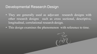Developmental Research Design
• They are generally used as adjuvant research designs with
other research designs such as cross sectional, descriptive,
longitudinal, correlational research design.
• This design examines the phenomenon with reference to time.
 