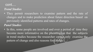 cont....
Trend Studies
• They permit researchers to examine pattern and the rate of
changes and to make prediction about future direction based on
previously identified patterns and rates of changes.
Panel Studies
• In this, some people are involved and over a period of time they
become more informative on the phenomenon that the subjects
in trend studies because the researcher cannot only examine the
pattern of change and also reasons for change.
 