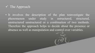  The Approach
• It involves the description of the plan toinvestigate the
phenomenon under study in astructured, structured,
unstructured unstructured or a combination of two methods.
Therefore the approach helps to decide about the presence or
absence as well as manipulation and control over variables.
 