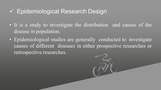  Epidemiological Research Design
• It is a study to investigate the distribution and causes of the
disease in population.
• Epidemiological studies are generally conducted to investigate
causes of different diseases in either prospective researches or
retrospective researches.
 