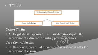  TYPES
Cohort Studies
• A longitudinal approach is used to investigate the
occurrence of a disease in existing presumed causes.
Case Control Studies
• In this design, cause of a diseaseare investigated after the
occurrence of disease
 