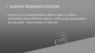  SURVEY RESEARCH DESIGN
• A survey is a research design which is used to collect
information from different subjects within a given population
having same characteristics of interest.
 
