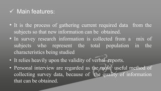  Main features:
• It is the process of gathering current required data from the
subjects so that new information can be obtained.
• In survey research information is collected from a mix of
subjects who represent the total population in the
characteristics being studied
• It relies heavily upon the validity of verbal reports.
• Personal interview are regarded as the most useful method of
collecting survey data, because of the quality of information
that can be obtained.
 