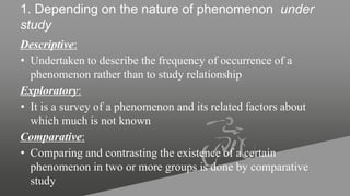 1. Depending on the nature of phenomenon under
study
Descriptive:
• Undertaken to describe the frequency of occurrence of a
phenomenon rather than to study relationship
Exploratory:
• It is a survey of a phenomenon and its related factors about
which much is not known
Comparative:
• Comparing and contrasting the existence of a certain
phenomenon in two or more groups is done by comparative
study
 