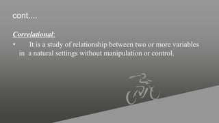 cont....
Correlational:
• It is a study of relationship between two or more variables
in a natural settings without manipulation or control.
 