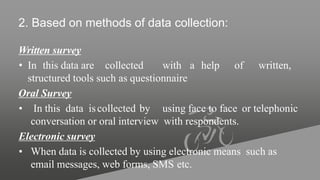 2. Based on methods of data collection:
Written survey
• In this data are collected with a help of written,
structured tools such as questionnaire
Oral Survey
• In this data iscollected by using face to face or telephonic
conversation or oral interview with respondents.
Electronic survey
• When data is collected by using electronic means such as
email messages, web forms, SMS etc.
 