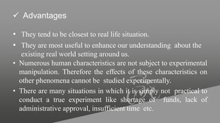  Advantages
• They tend to be closest to real life situation.
• They are most useful to enhance our understanding about the
existing real world setting around us.
• Numerous human characteristics are not subject to experimental
manipulation. Therefore the effects of these characteristics on
other phenomena cannot be studied experimentally.
• There are many situations in which it is simply not practical to
conduct a true experiment like shortage of funds, lack of
administrative approval, insufficient time etc.
 