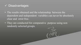  Disadvantages
• The results obtained and the relationship between the
dependent and independent variables can never be absolutely
clear and error free.
• They are conducted for comparative purpose using non
randomly selected groups.
 
