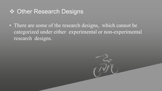  Other Research Designs
• There are some of the research designs, which cannot be
categorized under either experimental or non-experimental
research designs.
 