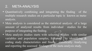 2. META-ANALYSIS
• Quantitatively combining and integrating the finding of the
multiple research studies on a particular topic is known as meta-
analysis.
• Meta analysis is considered as the statistical analysis of a large
amount of analyzed results from individual studies for the
purpose of integrating the finding.
• Meta analysis studies starts with selecting studies with similar
variables and population samples, followed by identifying &
coding study characteristics and finally statistically Analyzing
and reporting the assessed findings of the meta analysis study.
 