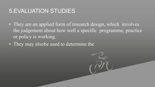 5.EVALUATION STUDIES
• They are an applied form of research design, which involves
the judgement about how well a specific programme, practice
or policy is working.
• They may alsobe used to determine the
 
