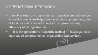 6.OPERATIONAL RESEARCH
• It involves study of complex human organizations and services
to develop new knowledge about institutions, programme, use
of facilities and personnel in order to improve working
efficiency of an organization.
• It is the application of scientific method of investigation to
the study of complex human organization and services.
 