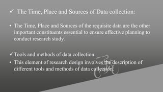  The Time, Place and Sources of Data collection:
• The Time, Place and Sources of the requisite data are the other
important constituents essential to ensure effective planning to
conduct research study.
Tools and methods of data collection:
• This element of research design involves the description of
different tools and methods of data collection.
 
