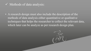  Methods of data analysis:
• A research design must also include the description of the
methods of data analysis either quantitative or qualitative
techniques that helps the researcher to collect the relevant data,
which later can be analyze as per research design plan.
 