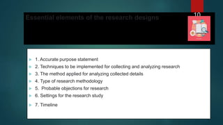 Essential elements of the research designs
 1. Accurate purpose statement
 2. Techniques to be implemented for collecting and analyzing research
 3. The method applied for analyzing collected details
 4. Type of research methodology
 5. Probable objections for research
 6. Settings for the research study
 7. Timeline
10
 